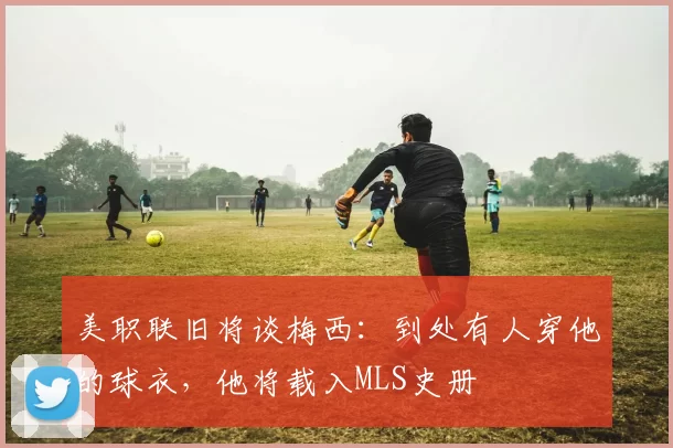 美职联旧将谈梅西：到处有人穿他的球衣，他将载入MLS史册