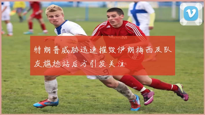 特朗普威胁迅速摧毁伊朗梅西及队友尴尬站后方引发关注