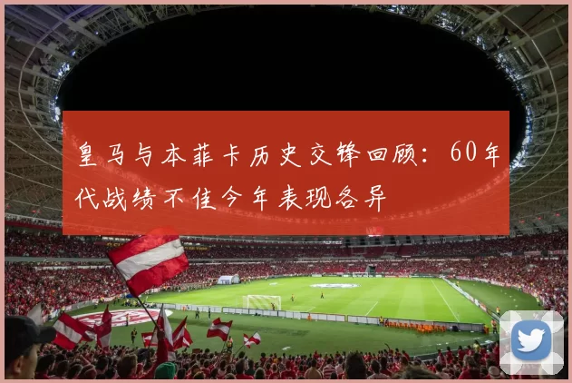 皇马与本菲卡历史交锋回顾：60年代战绩不佳今年表现各异