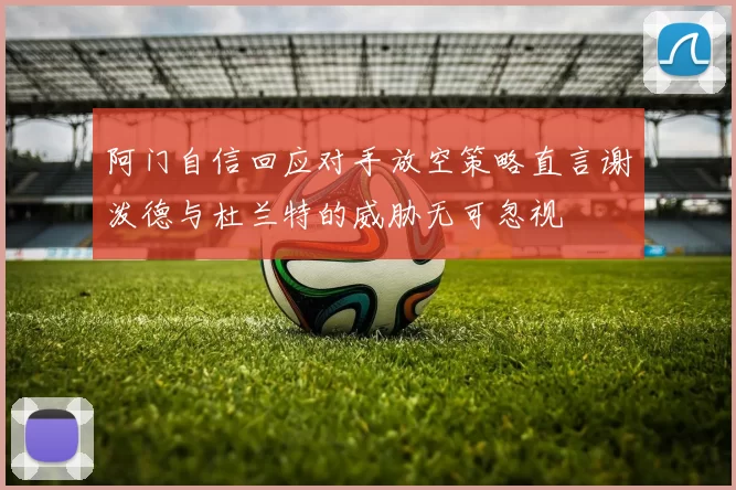 阿门自信回应对手放空策略直言谢泼德与杜兰特的威胁无可忽视