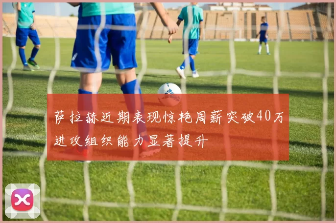 萨拉赫近期表现惊艳周薪突破40万进攻组织能力显著提升