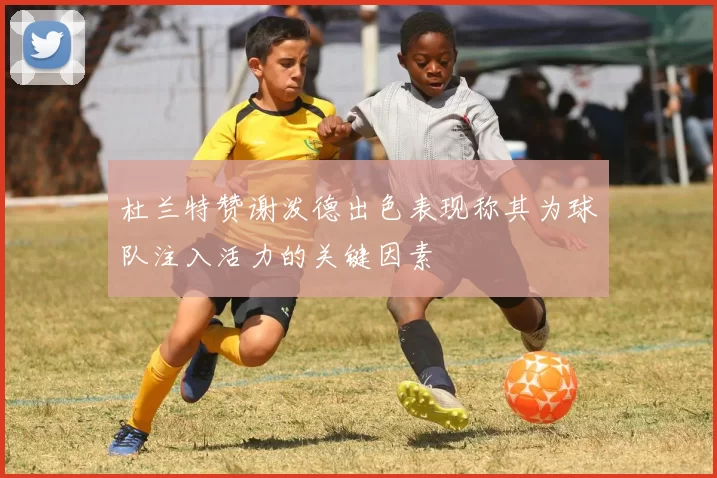 杜兰特赞谢泼德出色表现称其为球队注入活力的关键因素