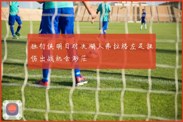 独行侠明日对决湖人弗拉格左足扭伤出战机会渺茫