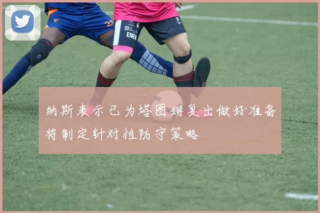 纳斯表示已为塔图姆复出做好准备将制定针对性防守策略