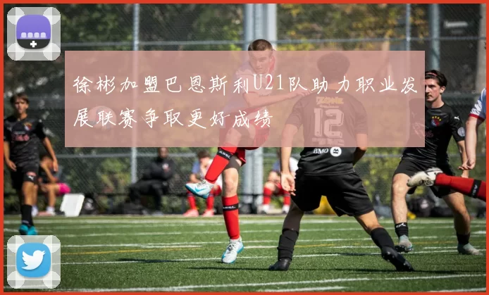 徐彬加盟巴恩斯利U21队助力职业发展联赛争取更好成绩