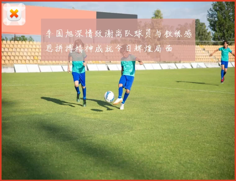李国旭深情致谢离队球员与教练感恩拼搏精神成就今日辉煌局面