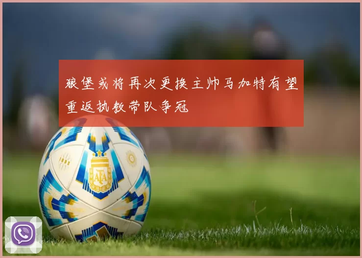 狼堡或将再次更换主帅马加特有望重返执教带队争冠