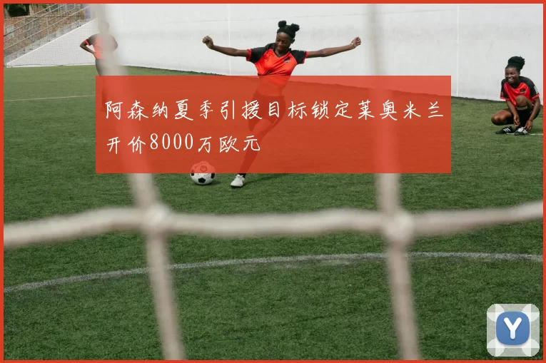 阿森纳夏季引援目标锁定莱奥米兰开价8000万欧元