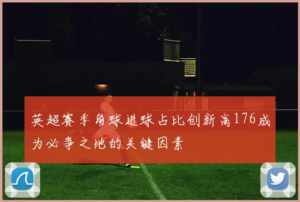 英超赛季角球进球占比创新高176成为必争之地的关键因素