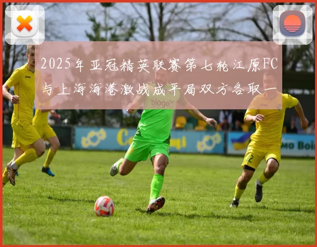 2025年亚冠精英联赛第七轮江原FC与上海海港激战成平局双方各取一分