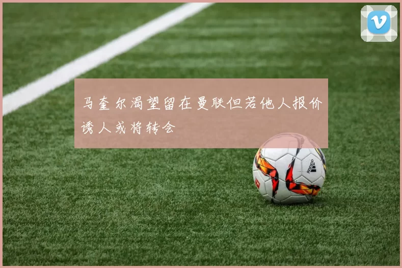马奎尔渴望留在曼联但若他人报价诱人或将转会